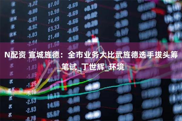 N配资 宣城旌德：全市业务大比武旌德选手拔头筹_笔试_丁世辉_环境