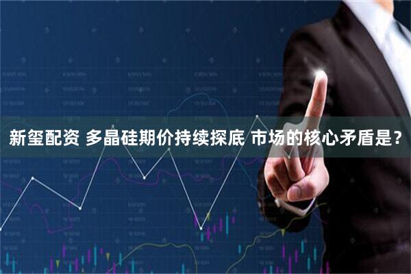 新玺配资 多晶硅期价持续探底 市场的核心矛盾是？